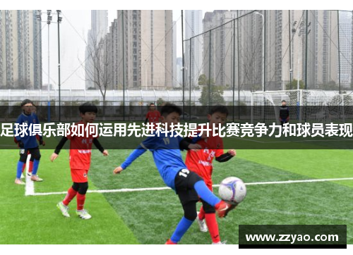 足球俱乐部如何运用先进科技提升比赛竞争力和球员表现